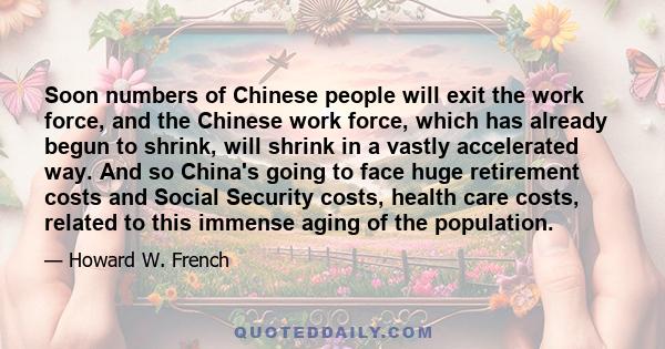 Soon numbers of Chinese people will exit the work force, and the Chinese work force, which has already begun to shrink, will shrink in a vastly accelerated way. And so China's going to face huge retirement costs and