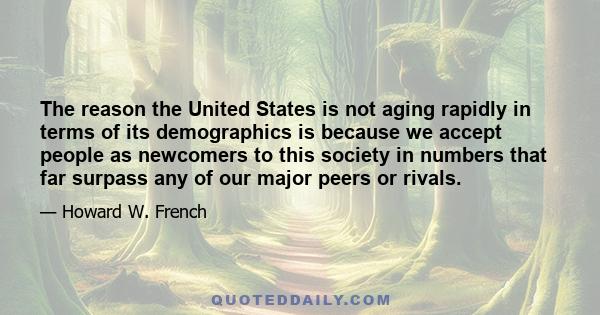 The reason the United States is not aging rapidly in terms of its demographics is because we accept people as newcomers to this society in numbers that far surpass any of our major peers or rivals.