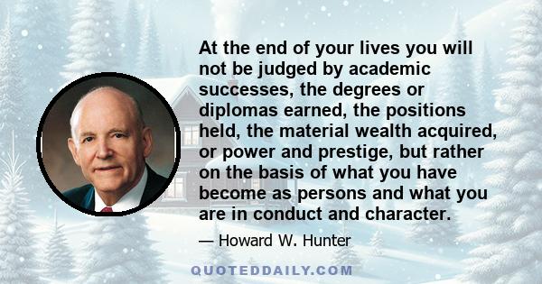 At the end of your lives you will not be judged by academic successes, the degrees or diplomas earned, the positions held, the material wealth acquired, or power and prestige, but rather on the basis of what you have