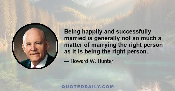 Being happily and successfully married is generally not so much a matter of marrying the right person as it is being the right person.