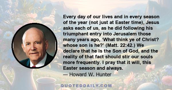 Every day of our lives and in every season of the year (not just at Easter time), Jesus asks each of us, as he did following his triumphant entry into Jerusalem those many years ago, ‘What think ye of Christ? whose son