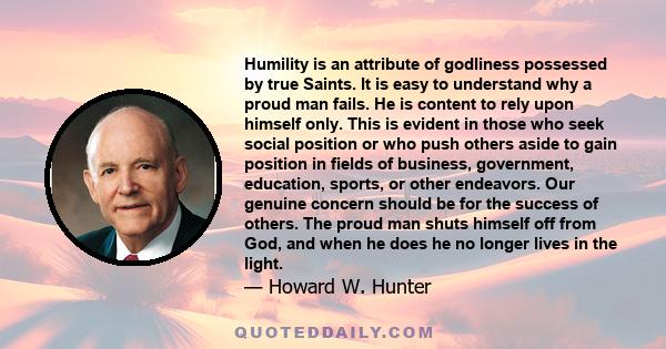 Humility is an attribute of godliness possessed by true Saints. It is easy to understand why a proud man fails. He is content to rely upon himself only. This is evident in those who seek social position or who push