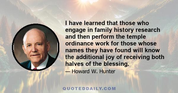 I have learned that those who engage in family history research and then perform the temple ordinance work for those whose names they have found will know the additional joy of receiving both halves of the blessing.