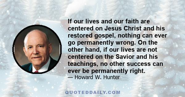 If our lives and our faith are centered on Jesus Christ and his restored gospel, nothing can ever go permanently wrong. On the other hand, if our lives are not centered on the Savior and his teachings, no other success