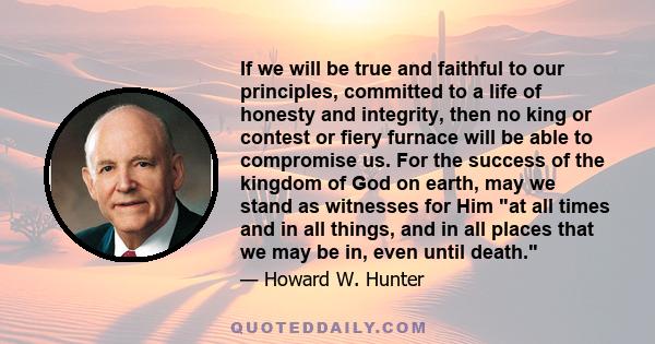 If we will be true and faithful to our principles, committed to a life of honesty and integrity, then no king or contest or fiery furnace will be able to compromise us. For the success of the kingdom of God on earth,