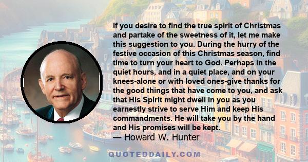 If you desire to find the true spirit of Christmas and partake of the sweetness of it, let me make this suggestion to you. During the hurry of the festive occasion of this Christmas season, find time to turn your heart