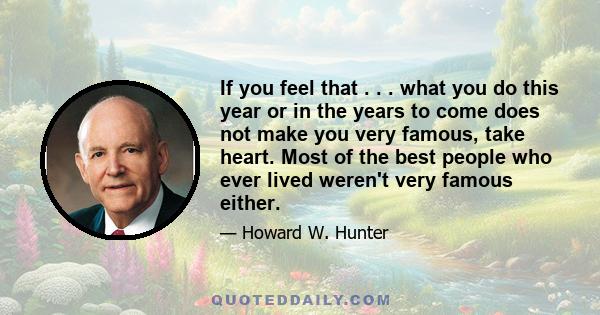 If you feel that . . . what you do this year or in the years to come does not make you very famous, take heart. Most of the best people who ever lived weren't very famous either.