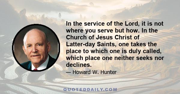 In the service of the Lord, it is not where you serve but how. In the Church of Jesus Christ of Latter-day Saints, one takes the place to which one is duly called, which place one neither seeks nor declines.