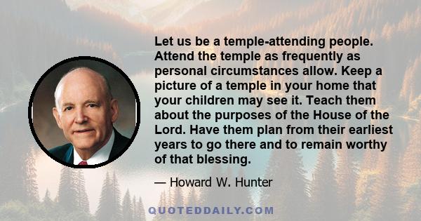 Let us be a temple-attending people. Attend the temple as frequently as personal circumstances allow. Keep a picture of a temple in your home that your children may see it. Teach them about the purposes of the House of