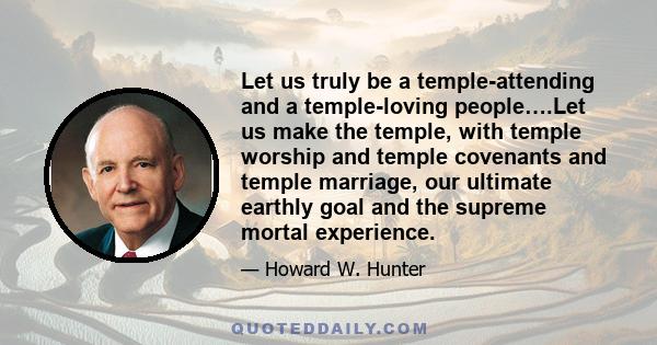 Let us truly be a temple-attending and a temple-loving people….Let us make the temple, with temple worship and temple covenants and temple marriage, our ultimate earthly goal and the supreme mortal experience.