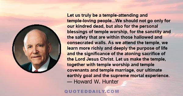 Let us truly be a temple-attending and temple-loving people...We should not go only for our kindred dead, but also for the personal blessings of temple worship, for the sanctity and the safety that are within those