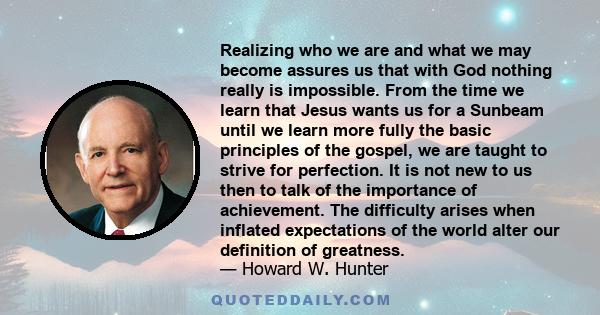 Realizing who we are and what we may become assures us that with God nothing really is impossible. From the time we learn that Jesus wants us for a Sunbeam until we learn more fully the basic principles of the gospel,