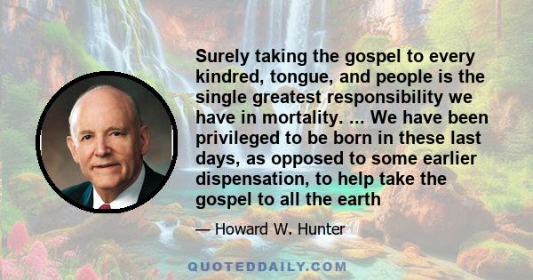 Surely taking the gospel to every kindred, tongue, and people is the single greatest responsibility we have in mortality. ... We have been privileged to be born in these last days, as opposed to some earlier