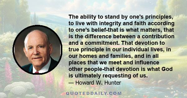 The ability to stand by one's principles, to live with integrity and faith according to one's belief-that is what matters, that is the difference between a contribution and a commitment. That devotion to true principle