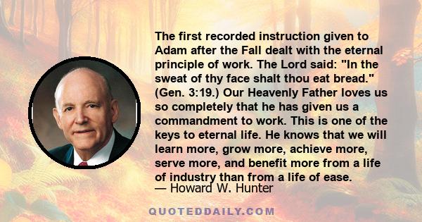 The first recorded instruction given to Adam after the Fall dealt with the eternal principle of work. The Lord said: In the sweat of thy face shalt thou eat bread. (Gen. 3:19.) Our Heavenly Father loves us so completely 