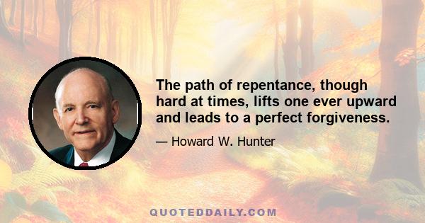 The path of repentance, though hard at times, lifts one ever upward and leads to a perfect forgiveness.