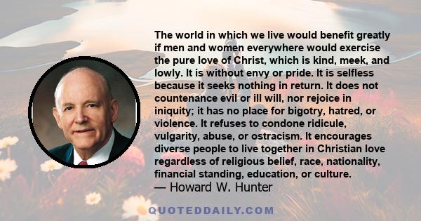 The world in which we live would benefit greatly if men and women everywhere would exercise the pure love of Christ, which is kind, meek, and lowly. It is without envy or pride. It is selfless because it seeks nothing