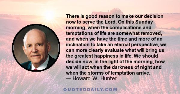 There is good reason to make our decision now to serve the Lord. On this Sunday morning, when the complications and temptations of life are somewhat removed, and when we have the time and more of an inclination to take