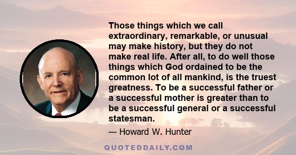 Those things which we call extraordinary, remarkable, or unusual may make history, but they do not make real life. After all, to do well those things which God ordained to be the common lot of all mankind, is the truest 