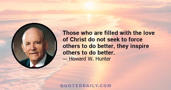 Those who are filled with the love of Christ do not seek to force others to do better, they inspire others to do better.