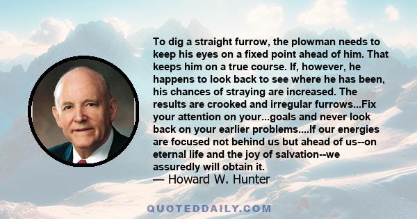 To dig a straight furrow, the plowman needs to keep his eyes on a fixed point ahead of him. That keeps him on a true course. If, however, he happens to look back to see where he has been, his chances of straying are