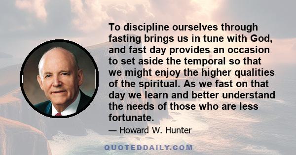 To discipline ourselves through fasting brings us in tune with God, and fast day provides an occasion to set aside the temporal so that we might enjoy the higher qualities of the spiritual. As we fast on that day we