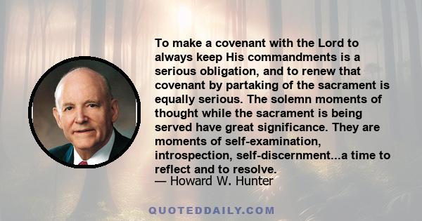 To make a covenant with the Lord to always keep His commandments is a serious obligation, and to renew that covenant by partaking of the sacrament is equally serious. The solemn moments of thought while the sacrament is 