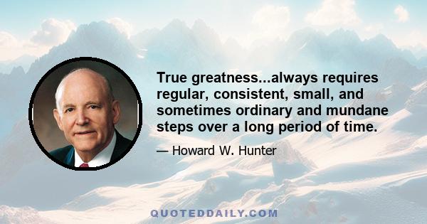 True greatness...always requires regular, consistent, small, and sometimes ordinary and mundane steps over a long period of time.