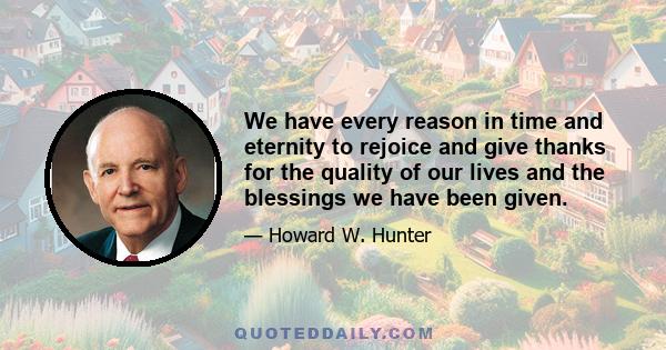 We have every reason in time and eternity to rejoice and give thanks for the quality of our lives and the blessings we have been given.