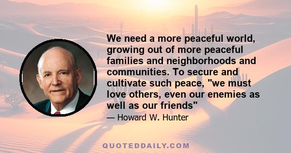 We need a more peaceful world, growing out of more peaceful families and neighborhoods and communities. To secure and cultivate such peace, we must love others, even our enemies as well as our friends