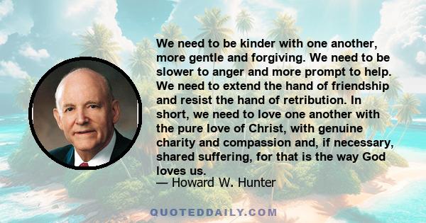 We need to be kinder with one another, more gentle and forgiving. We need to be slower to anger and more prompt to help. We need to extend the hand of friendship and resist the hand of retribution. In short, we need to