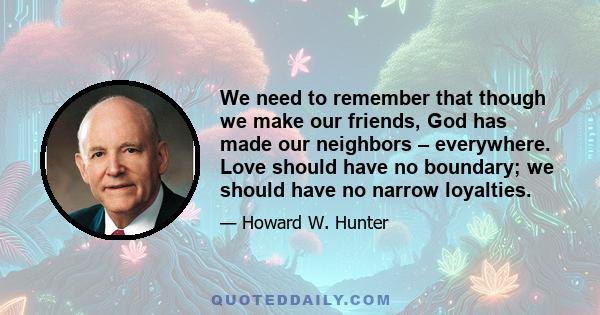 We need to remember that though we make our friends, God has made our neighbors – everywhere. Love should have no boundary; we should have no narrow loyalties.