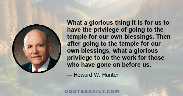 What a glorious thing it is for us to have the privilege of going to the temple for our own blessings. Then after going to the temple for our own blessings, what a glorious privilege to do the work for those who have