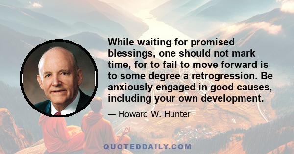 While waiting for promised blessings, one should not mark time, for to fail to move forward is to some degree a retrogression. Be anxiously engaged in good causes, including your own development.