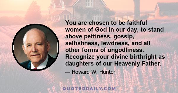 You are chosen to be faithful women of God in our day, to stand above pettiness, gossip, selfishness, lewdness, and all other forms of ungodliness. Recognize your divine birthright as daughters of our Heavenly Father.