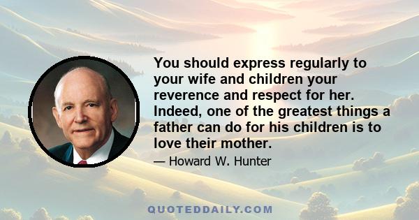 You should express regularly to your wife and children your reverence and respect for her. Indeed, one of the greatest things a father can do for his children is to love their mother.