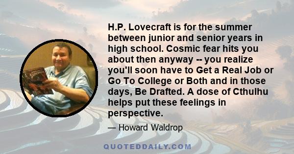 H.P. Lovecraft is for the summer between junior and senior years in high school. Cosmic fear hits you about then anyway -- you realize you'll soon have to Get a Real Job or Go To College or Both and in those days, Be