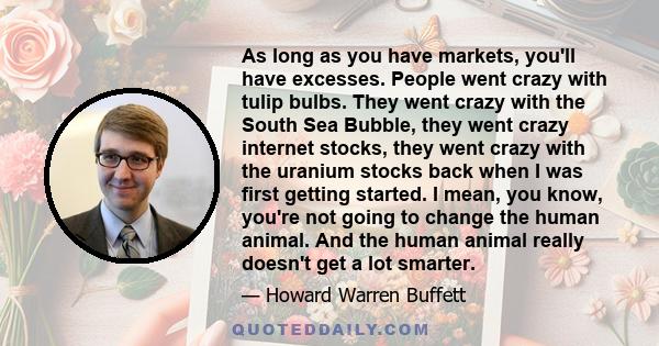 As long as you have markets, you'll have excesses. People went crazy with tulip bulbs. They went crazy with the South Sea Bubble, they went crazy internet stocks, they went crazy with the uranium stocks back when I was