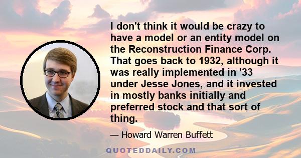 I don't think it would be crazy to have a model or an entity model on the Reconstruction Finance Corp. That goes back to 1932, although it was really implemented in '33 under Jesse Jones, and it invested in mostly banks 