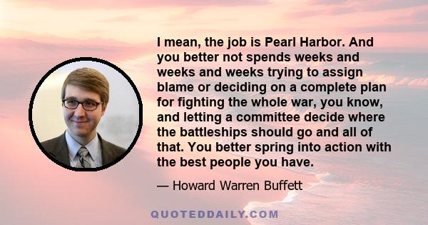 I mean, the job is Pearl Harbor. And you better not spends weeks and weeks and weeks trying to assign blame or deciding on a complete plan for fighting the whole war, you know, and letting a committee decide where the