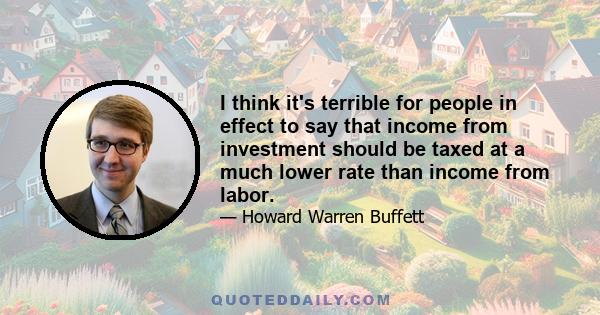 I think it's terrible for people in effect to say that income from investment should be taxed at a much lower rate than income from labor.