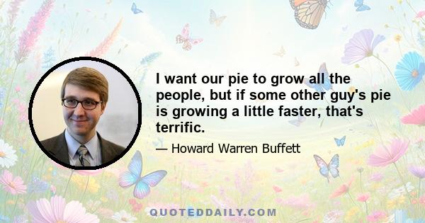 I want our pie to grow all the people, but if some other guy's pie is growing a little faster, that's terrific.