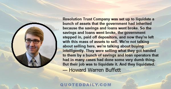 Resolution Trust Company was set up to liquidate a bunch of assets that the government had inherited because the savings and loans went broke. So the savings and loans went broke, the government stepped in, paid off