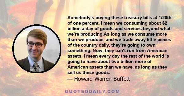 Somebody's buying these treasury bills at 1/20th of one percent. I mean we consuming about $2 billion a day of goods and services beyond what we're producing.And it reflects American's consumption ideas rather than its