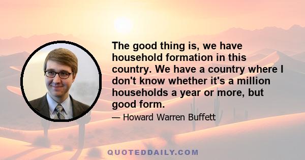 The good thing is, we have household formation in this country. We have a country where I don't know whether it's a million households a year or more, but good form.