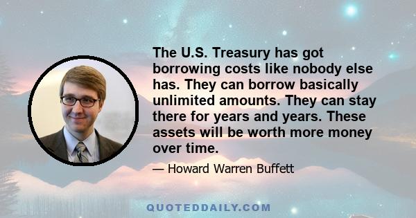 The U.S. Treasury has got borrowing costs like nobody else has. They can borrow basically unlimited amounts. They can stay there for years and years. These assets will be worth more money over time.