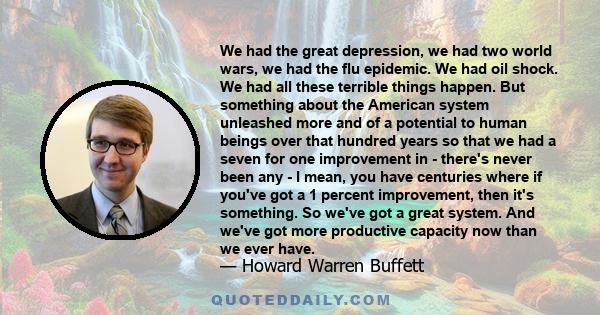 We had the great depression, we had two world wars, we had the flu epidemic. We had oil shock. We had all these terrible things happen. But something about the American system unleashed more and of a potential to human