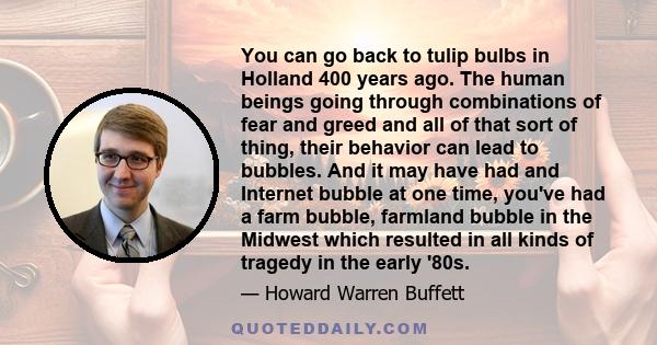 You can go back to tulip bulbs in Holland 400 years ago. The human beings going through combinations of fear and greed and all of that sort of thing, their behavior can lead to bubbles. And it may have had and Internet