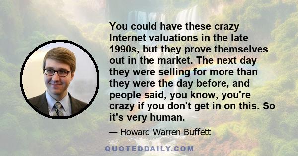 You could have these crazy Internet valuations in the late 1990s, but they prove themselves out in the market. The next day they were selling for more than they were the day before, and people said, you know, you're