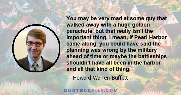 You may be very mad at some guy that walked away with a huge golden parachute, but that really isn't the important thing. I mean, if Pearl Harbor came along, you could have said the planning was wrong by the military